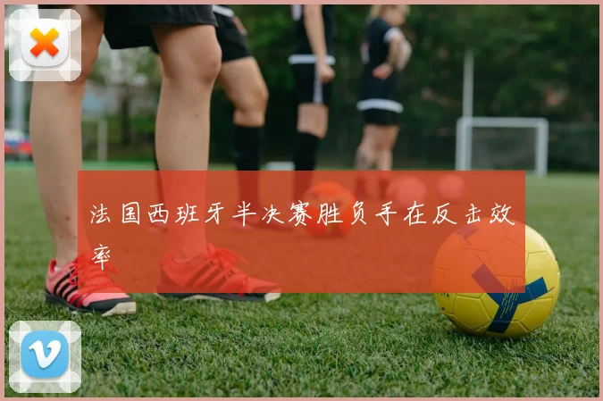 法国西班牙半决赛胜负手在反击效率