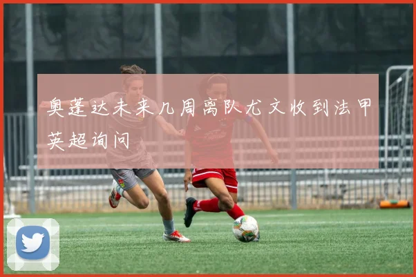 奥蓬达未来几周离队尤文收到法甲英超询问